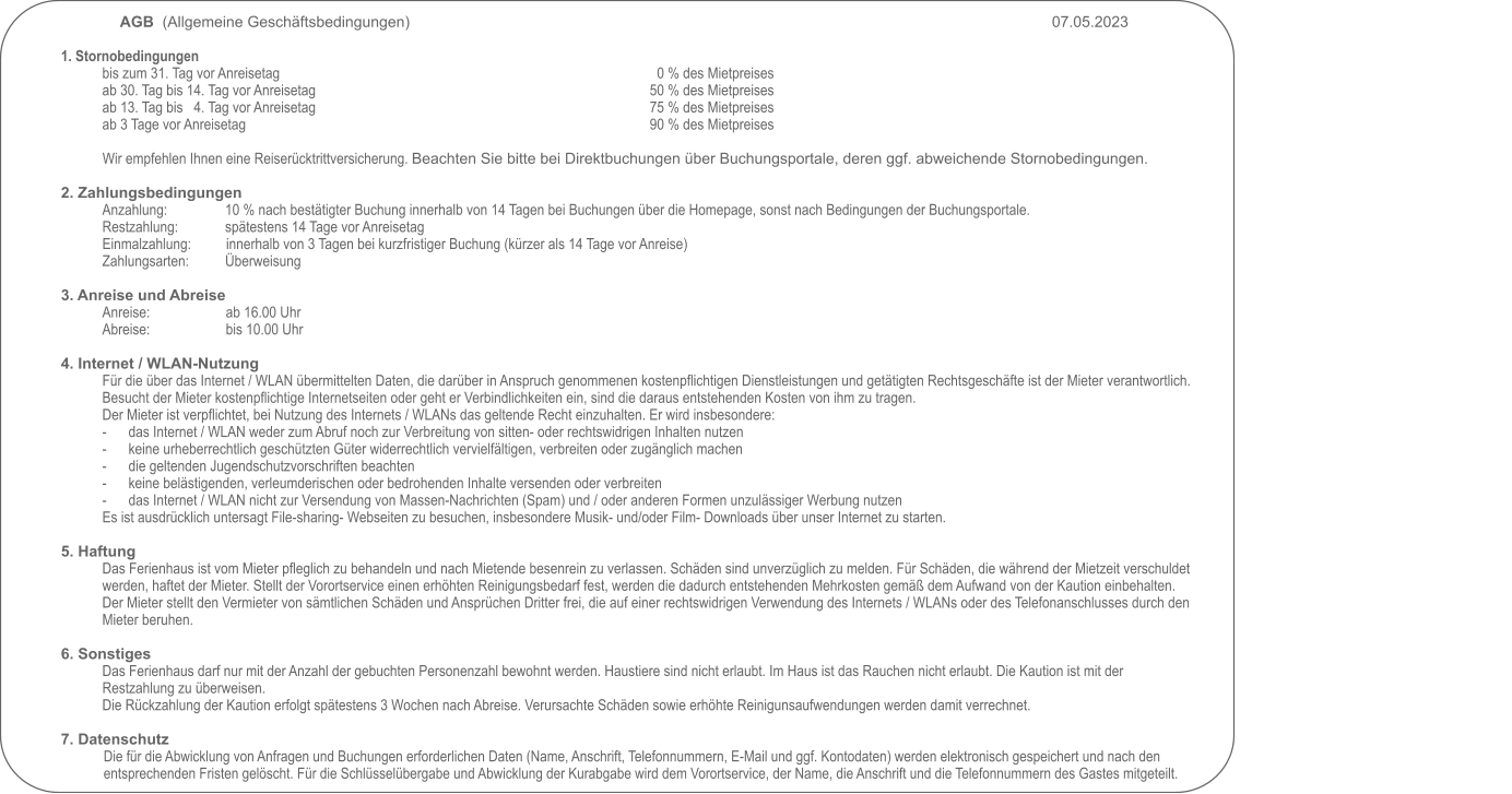 AGB  (Allgemeine Geschäftsbedingungen)     																07.05.2023                                                                                                            1. Stornobedingungen bis zum 31. Tag vor Anreisetag                                                                     		0 % des Mietpreises ab 30. Tag bis 14. Tag vor Anreisetag                                                     	  	50 % des Mietpreises ab 13. Tag bis   4. Tag vor Anreisetag                                                       		75 % des Mietpreises ab 3 Tage vor Anreisetag                                                                                             		90 % des Mietpreises  Wir empfehlen Ihnen eine Reiserücktrittversicherung. Beachten Sie bitte bei Direktbuchungen über Buchungsportale, deren ggf. abweichende Stornobedingungen.   2. Zahlungsbedingungen Anzahlung:                10 % nach bestätigter Buchung innerhalb von 14 Tagen bei Buchungen über die Homepage, sonst nach Bedingungen der Buchungsportale. Restzahlung:             spätestens 14 Tage vor Anreisetag Einmalzahlung:         		innerhalb von 3 Tagen bei kurzfristiger Buchung (kürzer als 14 Tage vor Anreise) Zahlungsarten:          Überweisung  3. Anreise und Abreise Anreise:                     ab 16.00 Uhr Abreise:                     bis 10.00 Uhr  4. Internet / WLAN-Nutzung Für die über das Internet / WLAN übermittelten Daten, die darüber in Anspruch genommenen kostenpflichtigen Dienstleistungen und getätigten Rechtsgeschäfte ist der Mieter verantwortlich. Besucht der Mieter kostenpflichtige Internetseiten oder geht er Verbindlichkeiten ein, sind die daraus entstehenden Kosten von ihm zu tragen.Der Mieter ist verpflichtet, bei Nutzung des Internets / WLANs das geltende Recht einzuhalten. Er wird insbesondere: -	das Internet / WLAN weder zum Abruf noch zur Verbreitung von sitten- oder rechtswidrigen Inhalten nutzen -	keine urheberrechtlich geschützten Güter widerrechtlich vervielfältigen, verbreiten oder zugänglich machen -	die geltenden Jugendschutzvorschriften beachten -	keine belästigenden, verleumderischen oder bedrohenden Inhalte versenden oder verbreiten -	das Internet / WLAN nicht zur Versendung von Massen-Nachrichten (Spam) und / oder anderen Formen unzulässiger Werbung nutzen Es ist ausdrücklich untersagt File-sharing- Webseiten zu besuchen, insbesondere Musik- und/oder Film- Downloads über unser Internet zu starten.  5. Haftung Das Ferienhaus ist vom Mieter pfleglich zu behandeln und nach Mietende besenrein zu verlassen. Schäden sind unverzüglich zu melden. Für Schäden, die während der Mietzeit verschuldet werden, haftet der Mieter. Stellt der Vorortservice einen erhöhten Reinigungsbedarf fest, werden die dadurch entstehenden Mehrkosten gemäß dem Aufwand von der Kaution einbehalten. Der Mieter stellt den Vermieter von sämtlichen Schäden und Ansprüchen Dritter frei, die auf einer rechtswidrigen Verwendung des Internets / WLANs oder des Telefonanschlusses durch den Mieter beruhen.  6. Sonstiges Das Ferienhaus darf nur mit der Anzahl der gebuchten Personenzahl bewohnt werden. Haustiere sind nicht erlaubt. Im Haus ist das Rauchen nicht erlaubt. Die Kaution ist mit der Restzahlung zu überweisen.  Die Rückzahlung der Kaution erfolgt spätestens 3 Wochen nach Abreise. Verursachte Schäden sowie erhöhte Reinigunsaufwendungen werden damit verrechnet.  7. Datenschutz Die für die Abwicklung von Anfragen und Buchungen erforderlichen Daten (Name, Anschrift, Telefonnummern, E-Mail und ggf. Kontodaten) werden elektronisch gespeichert und nach den entsprechenden Fristen gelöscht. Für die Schlüsselübergabe und Abwicklung der Kurabgabe wird dem Vorortservice, der Name, die Anschrift und die Telefonnummern des Gastes mitgeteilt.