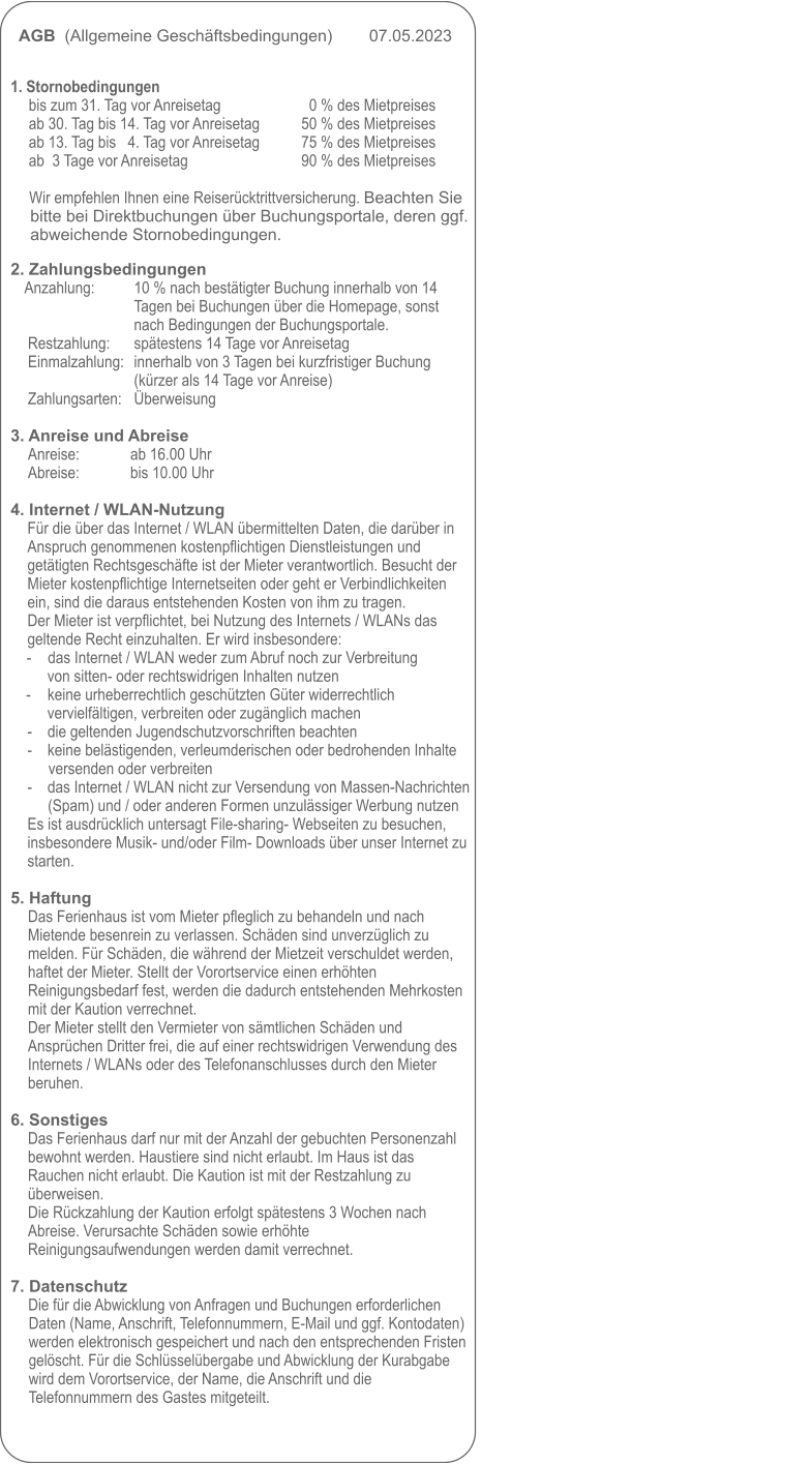 AGB  (Allgemeine Geschäftsbedingungen)        07.05.2023                                                                                                            1. Stornobedingungen 	bis zum 31. Tag vor Anreisetag      	0 % des Mietpreises ab 30. Tag bis 14. Tag vor Anreisetag          	50 % des Mietpreises ab 13. Tag bis   4. Tag vor Anreisetag          	75 % des Mietpreises ab  3 Tage vor Anreisetag                           	90 % des Mietpreises 	 		Wir empfehlen Ihnen eine Reiserücktrittversicherung. Beachten Sie bitte bei Direktbuchungen über Buchungsportale, deren ggf. abweichende Stornobedingungen.   2. Zahlungsbedingungen Anzahlung:     	10 % nach bestätigter Buchung innerhalb von 14 	Tagen bei Buchungen über die Homepage, sonst 	nach Bedingungen der Buchungsportale. Restzahlung: 	spätestens 14 Tage vor Anreisetag Einmalzahlung:	innerhalb von 3 Tagen bei kurzfristiger Buchung 	(kürzer als 14 Tage vor Anreise) Zahlungsarten:	Überweisung  3. Anreise und Abreise Anreise:             ab 16.00 Uhr Abreise:             bis 10.00 Uhr  4. Internet / WLAN-Nutzung Für die über das Internet / WLAN übermittelten Daten, die darüber in Anspruch genommenen kostenpflichtigen Dienstleistungen und getätigten Rechtsgeschäfte ist der Mieter verantwortlich. Besucht der Mieter kostenpflichtige Internetseiten oder geht er Verbindlichkeiten ein, sind die daraus entstehenden Kosten von ihm zu tragen.Der Mieter ist verpflichtet, bei Nutzung des Internets / WLANs das geltende Recht einzuhalten. Er wird insbesondere: - 	das Internet / WLAN weder zum Abruf noch zur Verbreitung von sitten- oder rechtswidrigen Inhalten nutzen -	keine urheberrechtlich geschützten Güter widerrechtlich vervielfältigen, verbreiten oder zugänglich machen -	die geltenden Jugendschutzvorschriften beachten -	keine belästigenden, verleumderischen oder bedrohenden Inhalte versenden oder verbreiten -	das Internet / WLAN nicht zur Versendung von Massen-Nachrichten (Spam) und / oder anderen Formen unzulässiger Werbung nutzen Es ist ausdrücklich untersagt File-sharing- Webseiten zu besuchen, insbesondere Musik- und/oder Film- Downloads über unser Internet zu starten.  5. Haftung Das Ferienhaus ist vom Mieter pfleglich zu behandeln und nach Mietende besenrein zu verlassen. Schäden sind unverzüglich zu melden. Für Schäden, die während der Mietzeit verschuldet werden, haftet der Mieter. Stellt der Vorortservice einen erhöhten Reinigungsbedarf fest, werden die dadurch entstehenden Mehrkosten mit der Kaution verrechnet. Der Mieter stellt den Vermieter von sämtlichen Schäden und Ansprüchen Dritter frei, die auf einer rechtswidrigen Verwendung des Internets / WLANs oder des Telefonanschlusses durch den Mieter beruhen.  6. Sonstiges Das Ferienhaus darf nur mit der Anzahl der gebuchten Personenzahl bewohnt werden. Haustiere sind nicht erlaubt. Im Haus ist das Rauchen nicht erlaubt. Die Kaution ist mit der Restzahlung zu überweisen.  Die Rückzahlung der Kaution erfolgt spätestens 3 Wochen nach Abreise. Verursachte Schäden sowie erhöhte Reinigungsaufwendungen werden damit verrechnet.  7. Datenschutz Die für die Abwicklung von Anfragen und Buchungen erforderlichen Daten (Name, Anschrift, Telefonnummern, E-Mail und ggf. Kontodaten) werden elektronisch gespeichert und nach den entsprechenden Fristen gelöscht. Für die Schlüsselübergabe und Abwicklung der Kurabgabe wird dem Vorortservice, der Name, die Anschrift und die Telefonnummern des Gastes mitgeteilt.