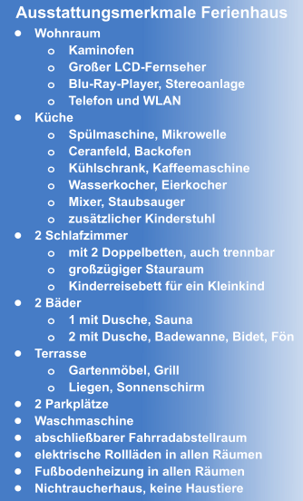 •	Wohnraum o	Kaminofen o	Großer LCD-Fernseher o	Blu-Ray-Player, Stereoanlage o	Telefon und WLAN •	Küche o	Spülmaschine, Mikrowelle o	Ceranfeld, Backofen o	Kühlschrank, Kaffeemaschine o	Wasserkocher, Eierkocher  o	Mixer, Staubsauger o	zusätzlicher Kinderstuhl •	2 Schlafzimmer o	mit 2 Doppelbetten, auch trennbar o	großzügiger Stauraum o	Kinderreisebett für ein Kleinkind •	2 Bäder o	1 mit Dusche, Sauna o	2 mit Dusche, Badewanne, Bidet, Fön •	Terrasse o	Gartenmöbel, Grill o	Liegen, Sonnenschirm •	2 Parkplätze •	Waschmaschine •	abschließbarer Fahrradabstellraum •	elektrische Rollläden in allen Räumen •	Fußbodenheizung in allen Räumen •	Nichtraucherhaus, keine Haustiere Ausstattungsmerkmale Ferienhaus