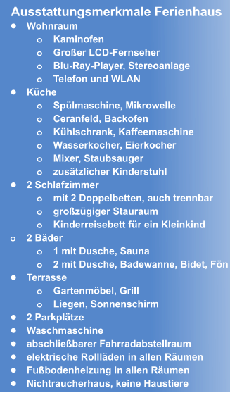 •	Wohnraum o	Kaminofen o	Großer LCD-Fernseher o	Blu-Ray-Player, Stereoanlage o	Telefon und WLAN •	Küche o	Spülmaschine, Mikrowelle o	Ceranfeld, Backofen o	Kühlschrank, Kaffeemaschine o	Wasserkocher, Eierkocher  o	Mixer, Staubsauger o	zusätzlicher Kinderstuhl •	2 Schlafzimmer o	mit 2 Doppelbetten, auch trennbar o	großzügiger Stauraum o	Kinderreisebett für ein Kleinkind o	2 Bäder o	1 mit Dusche, Sauna o	2 mit Dusche, Badewanne, Bidet, Fön •	Terrasse o	Gartenmöbel, Grill o	Liegen, Sonnenschirm •	2 Parkplätze •	Waschmaschine •	abschließbarer Fahrradabstellraum •	elektrische Rollläden in allen Räumen •	Fußbodenheizung in allen Räumen •	Nichtraucherhaus, keine Haustiere  Ausstattungsmerkmale Ferienhaus