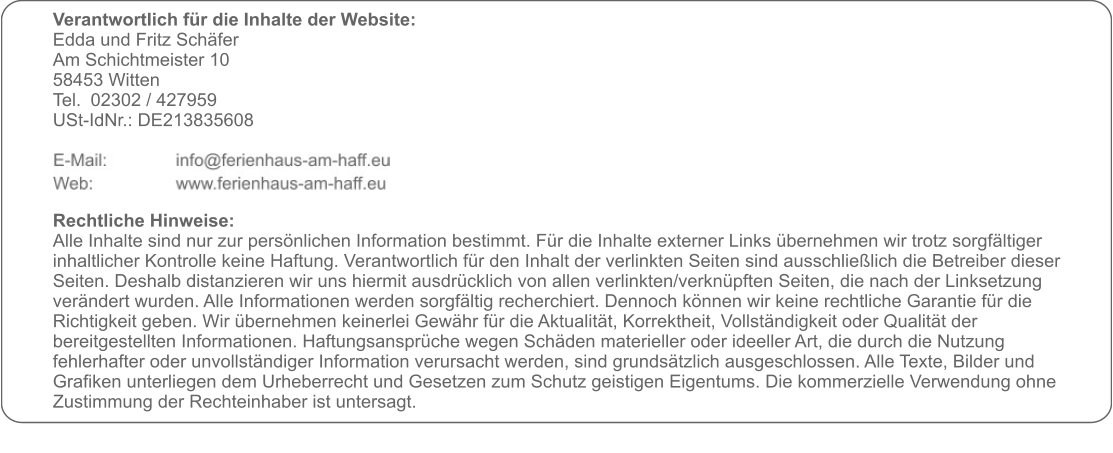 Verantwortlich für die Inhalte der Website:  Edda und Fritz Schäfer Am Schichtmeister 10 58453 Witten Tel. 	02302 / 427959 USt-IdNr.: DE213835608     Rechtliche Hinweise: Alle Inhalte sind nur zur persönlichen Information bestimmt. Für die Inhalte externer Links übernehmen wir trotz sorgfältiger inhaltlicher Kontrolle keine Haftung. Verantwortlich für den Inhalt der verlinkten Seiten sind ausschließlich die Betreiber dieser Seiten. Deshalb distanzieren wir uns hiermit ausdrücklich von allen verlinkten/verknüpften Seiten, die nach der Linksetzung verändert wurden. Alle Informationen werden sorgfältig recherchiert. Dennoch können wir keine rechtliche Garantie für die Richtigkeit geben. Wir übernehmen keinerlei Gewähr für die Aktualität, Korrektheit, Vollständigkeit oder Qualität der bereitgestellten Informationen. Haftungsansprüche wegen Schäden materieller oder ideeller Art, die durch die Nutzung fehlerhafter oder unvollständiger Information verursacht werden, sind grundsätzlich ausgeschlossen. Alle Texte, Bilder und Grafiken unterliegen dem Urheberrecht und Gesetzen zum Schutz geistigen Eigentums. Die kommerzielle Verwendung ohne Zustimmung der Rechteinhaber ist untersagt.