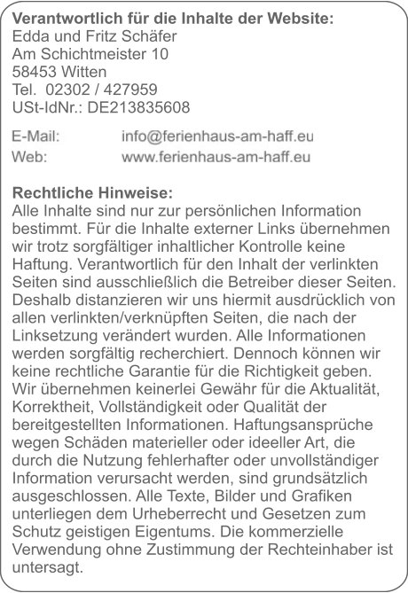 Verantwortlich für die Inhalte der Website:  Edda und Fritz Schäfer Am Schichtmeister 10 58453 Witten Tel. 	02302 / 427959 USt-IdNr.: DE213835608     Rechtliche Hinweise: Alle Inhalte sind nur zur persönlichen Information bestimmt. Für die Inhalte externer Links übernehmen wir trotz sorgfältiger inhaltlicher Kontrolle keine Haftung. Verantwortlich für den Inhalt der verlinkten Seiten sind ausschließlich die Betreiber dieser Seiten. Deshalb distanzieren wir uns hiermit ausdrücklich von allen verlinkten/verknüpften Seiten, die nach der Linksetzung verändert wurden. Alle Informationen werden sorgfältig recherchiert. Dennoch können wir keine rechtliche Garantie für die Richtigkeit geben. Wir übernehmen keinerlei Gewähr für die Aktualität, Korrektheit, Vollständigkeit oder Qualität der bereitgestellten Informationen. Haftungsansprüche wegen Schäden materieller oder ideeller Art, die durch die Nutzung fehlerhafter oder unvollständiger Information verursacht werden, sind grundsätzlich ausgeschlossen. Alle Texte, Bilder und Grafiken unterliegen dem Urheberrecht und Gesetzen zum Schutz geistigen Eigentums. Die kommerzielle Verwendung ohne Zustimmung der Rechteinhaber ist untersagt.