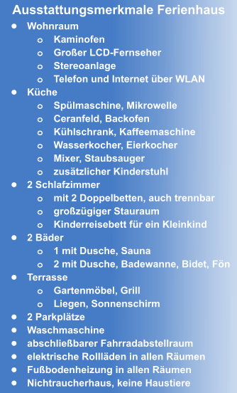 •	Wohnraum o	Kaminofen o	Großer LCD-Fernseher o	Stereoanlage o	Telefon und Internet über WLAN •	Küche o	Spülmaschine, Mikrowelle o	Ceranfeld, Backofen o	Kühlschrank, Kaffeemaschine o	Wasserkocher, Eierkocher  o	Mixer, Staubsauger o	zusätzlicher Kinderstuhl •	2 Schlafzimmer o	mit 2 Doppelbetten, auch trennbar o	großzügiger Stauraum o	Kinderreisebett für ein Kleinkind •	2 Bäder o	1 mit Dusche, Sauna o	2 mit Dusche, Badewanne, Bidet, Fön •	Terrasse o	Gartenmöbel, Grill o	Liegen, Sonnenschirm •	2 Parkplätze •	Waschmaschine •	abschließbarer Fahrradabstellraum •	elektrische Rollläden in allen Räumen •	Fußbodenheizung in allen Räumen •	Nichtraucherhaus, keine Haustiere Ausstattungsmerkmale Ferienhaus