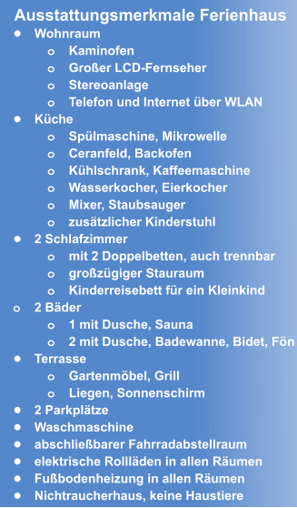 •	Wohnraum o	Kaminofen o	Großer LCD-Fernseher o	Stereoanlage o	Telefon und Internet über WLAN •	Küche o	Spülmaschine, Mikrowelle o	Ceranfeld, Backofen o	Kühlschrank, Kaffeemaschine o	Wasserkocher, Eierkocher  o	Mixer, Staubsauger o	zusätzlicher Kinderstuhl •	2 Schlafzimmer o	mit 2 Doppelbetten, auch trennbar o	großzügiger Stauraum o	Kinderreisebett für ein Kleinkind o	2 Bäder o	1 mit Dusche, Sauna o	2 mit Dusche, Badewanne, Bidet, Fön •	Terrasse o	Gartenmöbel, Grill o	Liegen, Sonnenschirm •	2 Parkplätze •	Waschmaschine •	abschließbarer Fahrradabstellraum •	elektrische Rollläden in allen Räumen •	Fußbodenheizung in allen Räumen •	Nichtraucherhaus, keine Haustiere  Ausstattungsmerkmale Ferienhaus