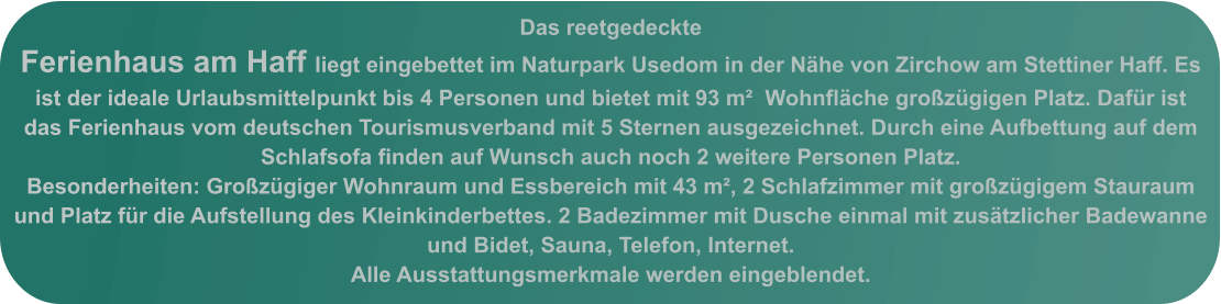 Das reetgedeckte Ferienhaus am Haff liegt eingebettet im Naturpark Usedom in der Nähe von Zirchow am Stettiner Haff. Es ist der ideale Urlaubsmittelpunkt bis 4 Personen und bietet mit 93 m²  Wohnfläche großzügigen Platz. Dafür ist das Ferienhaus vom deutschen Tourismusverband mit 5 Sternen ausgezeichnet. Durch eine Aufbettung auf dem  Schlafsofa finden auf Wunsch auch noch 2 weitere Personen Platz.  Besonderheiten: Großzügiger Wohnraum und Essbereich mit 43 m², 2 Schlafzimmer mit großzügigem Stauraum und Platz für die Aufstellung des Kleinkinderbettes. 2 Badezimmer mit Dusche einmal mit zusätzlicher Badewanne und Bidet, Sauna, Telefon, Internet.  Alle Ausstattungsmerkmale werden eingeblendet.