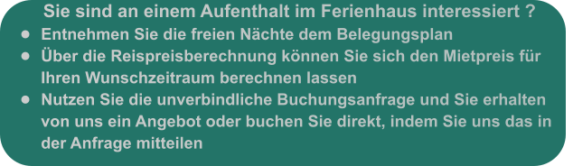 Sie sind an einem Aufenthalt im Ferienhaus interessiert ? •	Entnehmen Sie die freien Nächte dem Belegungsplan •	Über die Reispreisberechnung können Sie sich den Mietpreis für Ihren Wunschzeitraum berechnen lassen •	Nutzen Sie die unverbindliche Buchungsanfrage und Sie erhalten von uns ein Angebot oder buchen Sie direkt, indem Sie uns das in der Anfrage mitteilen