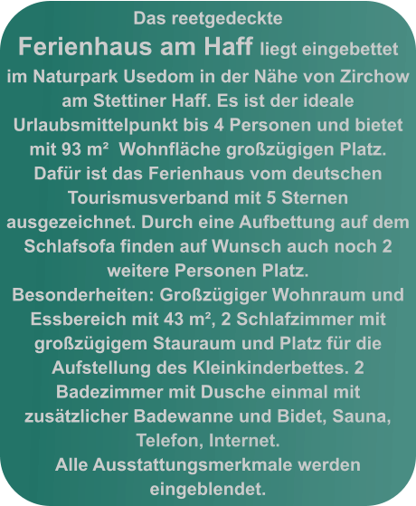 Das reetgedeckte Ferienhaus am Haff liegt eingebettet im Naturpark Usedom in der Nähe von Zirchow am Stettiner Haff. Es ist der ideale Urlaubsmittelpunkt bis 4 Personen und bietet mit 93 m²  Wohnfläche großzügigen Platz. Dafür ist das Ferienhaus vom deutschen Tourismusverband mit 5 Sternen ausgezeichnet. Durch eine Aufbettung auf dem  Schlafsofa finden auf Wunsch auch noch 2 weitere Personen Platz.  Besonderheiten: Großzügiger Wohnraum und Essbereich mit 43 m², 2 Schlafzimmer mit großzügigem Stauraum und Platz für die Aufstellung des Kleinkinderbettes. 2 Badezimmer mit Dusche einmal mit zusätzlicher Badewanne und Bidet, Sauna, Telefon, Internet.  Alle Ausstattungsmerkmale werden eingeblendet.