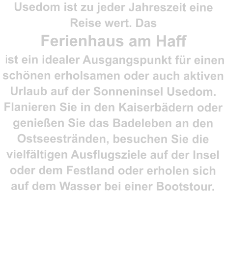 Usedom ist zu jeder Jahreszeit eine Reise wert. Das  Ferienhaus am Haff  ist ein idealer Ausgangspunkt für einen schönen erholsamen oder auch aktiven Urlaub auf der Sonneninsel Usedom. Flanieren Sie in den Kaiserbädern oder genießen Sie das Badeleben an den Ostseestränden, besuchen Sie die vielfältigen Ausflugsziele auf der Insel oder dem Festland oder erholen sich auf dem Wasser bei einer Bootstour.