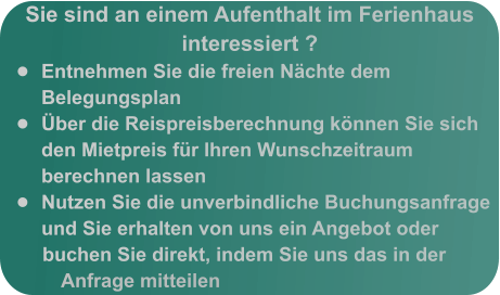 Sie sind an einem Aufenthalt im Ferienhaus interessiert ? •	Entnehmen Sie die freien Nächte dem Belegungsplan •	Über die Reispreisberechnung können Sie sich den Mietpreis für Ihren Wunschzeitraum berechnen lassen •	Nutzen Sie die unverbindliche Buchungsanfrage und Sie erhalten von uns ein Angebot oder buchen Sie direkt, indem Sie uns das in der Anfrage mitteilen