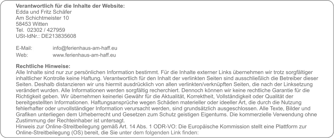 Verantwortlich für die Inhalte der Website:  Edda und Fritz Schäfer Am Schichtmeister 10 58453 Witten Tel. 	02302 / 427959 USt-IdNr.: DE213835608     Rechtliche Hinweise: Alle Inhalte sind nur zur persönlichen Information bestimmt. Für die Inhalte externer Links übernehmen wir trotz sorgfältiger inhaltlicher Kontrolle keine Haftung. Verantwortlich für den Inhalt der verlinkten Seiten sind ausschließlich die Betreiber dieser Seiten. Deshalb distanzieren wir uns hiermit ausdrücklich von allen verlinkten/verknüpften Seiten, die nach der Linksetzung verändert wurden. Alle Informationen werden sorgfältig recherchiert. Dennoch können wir keine rechtliche Garantie für die Richtigkeit geben. Wir übernehmen keinerlei Gewähr für die Aktualität, Korrektheit, Vollständigkeit oder Qualität der bereitgestellten Informationen. Haftungsansprüche wegen Schäden materieller oder ideeller Art, die durch die Nutzung fehlerhafter oder unvollständiger Information verursacht werden, sind grundsätzlich ausgeschlossen. Alle Texte, Bilder und Grafiken unterliegen dem Urheberrecht und Gesetzen zum Schutz geistigen Eigentums. Die kommerzielle Verwendung ohne Zustimmung der Rechteinhaber ist untersagt. Hinweis zur Online-Streitbeilegung gemäß Art. 14 Abs. 1 ODR-VO: Die Europäische Kommission stellt eine Plattform zur Online-Streitbeilegung (OS) bereit, die Sie unter dem folgenden Link finden: