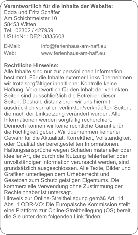 Verantwortlich für die Inhalte der Website:  Edda und Fritz Schäfer Am Schichtmeister 10 58453 Witten Tel. 	02302 / 427959 USt-IdNr.: DE213835608     Rechtliche Hinweise: Alle Inhalte sind nur zur persönlichen Information bestimmt. Für die Inhalte externer Links übernehmen wir trotz sorgfältiger inhaltlicher Kontrolle keine Haftung. Verantwortlich für den Inhalt der verlinkten Seiten sind ausschließlich die Betreiber dieser Seiten. Deshalb distanzieren wir uns hiermit ausdrücklich von allen verlinkten/verknüpften Seiten, die nach der Linksetzung verändert wurden. Alle Informationen werden sorgfältig recherchiert. Dennoch können wir keine rechtliche Garantie für die Richtigkeit geben. Wir übernehmen keinerlei Gewähr für die Aktualität, Korrektheit, Vollständigkeit oder Qualität der bereitgestellten Informationen. Haftungsansprüche wegen Schäden materieller oder ideeller Art, die durch die Nutzung fehlerhafter oder unvollständiger Information verursacht werden, sind grundsätzlich ausgeschlossen. Alle Texte, Bilder und Grafiken unterliegen dem Urheberrecht und Gesetzen zum Schutz geistigen Eigentums. Die kommerzielle Verwendung ohne Zustimmung der Rechteinhaber ist untersagt. Hinweis zur Online-Streitbeilegung gemäß Art. 14 Abs. 1 ODR-VO: Die Europäische Kommission stellt eine Plattform zur Online-Streitbeilegung (OS) bereit, die Sie unter dem folgenden Link finden: